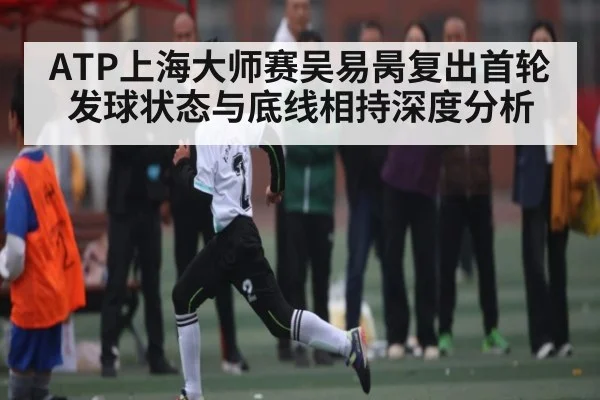 ATP上海大师赛吴易昺复出首轮发球状态与底线相持深度分析