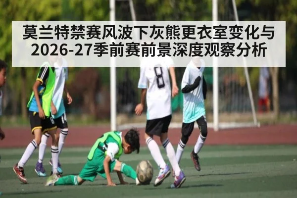 莫兰特禁赛风波下灰熊更衣室变化与2026-27季前赛前景深度观察分析